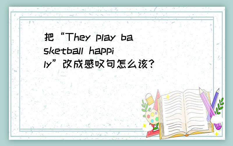 把“They play basketball happily”改成感叹句怎么该?