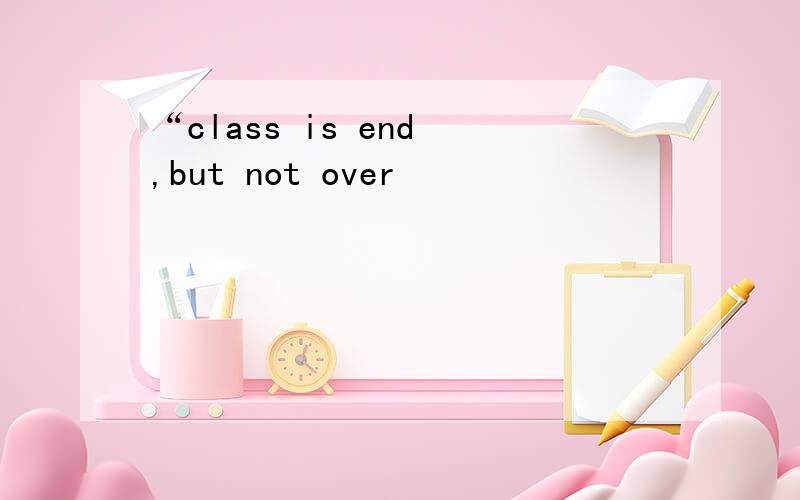 “class is end ,but not over
