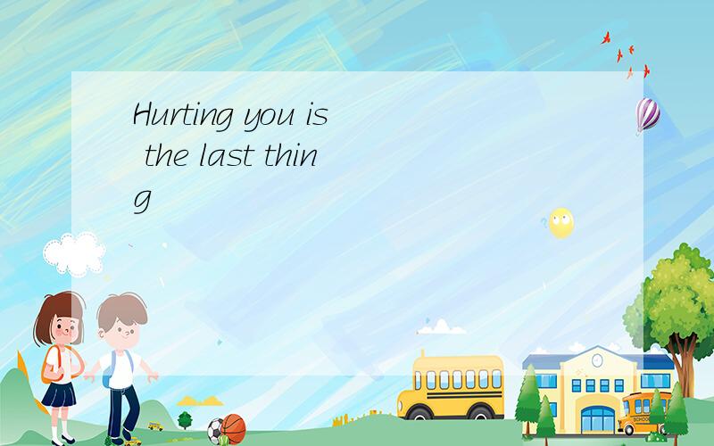 Hurting you is the last thing