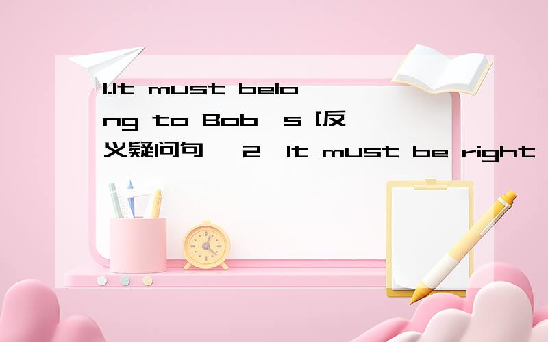 1.It must belong to Bob,s [反义疑问句】 2,It must be right [反义疑问句】 3,It belongs to Tom [反义疑问句】