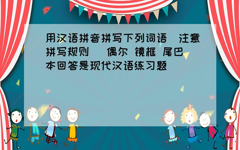 用汉语拼音拼写下列词语（注意拼写规则） 偶尔 镜框 尾巴本回答是现代汉语练习题
