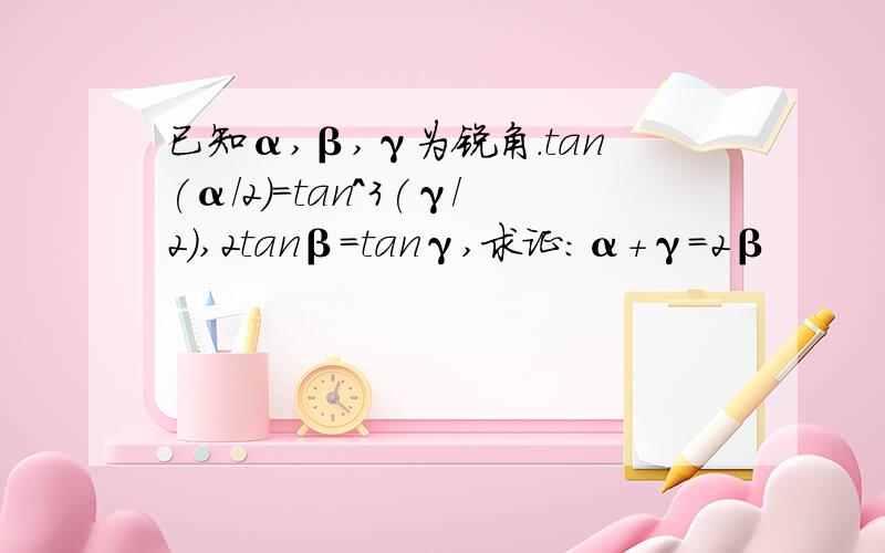 已知α,β,γ为锐角.tan(α/2)=tan^3(γ/2),2tanβ=tanγ,求证:α+γ=2β