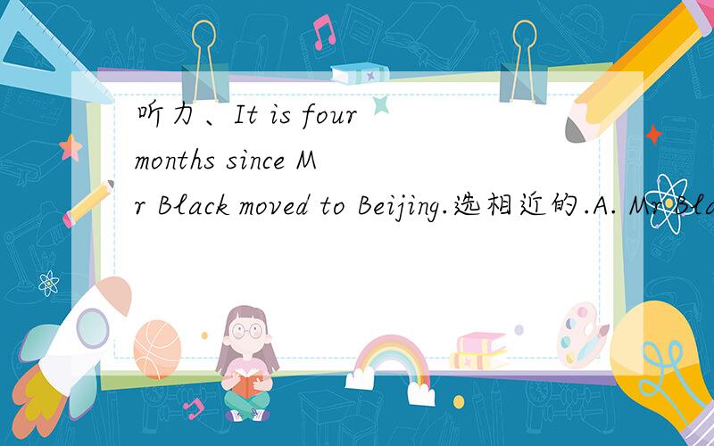 听力、It is four months since Mr Black moved to Beijing.选相近的.A. Mr Black moved to Beijing four months ago.B.  Mr Black has lived in  Beijing for four months.答案是B.A为何不行.