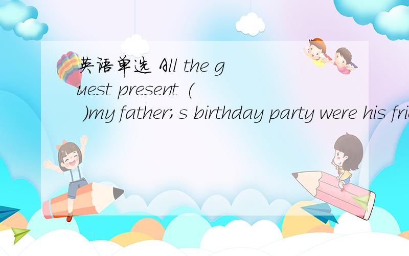 英语单选 All the guest present ( )my father;s birthday party were his friendsA to B at c with D in