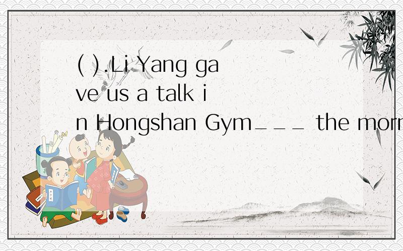 ( ).Li Yang gave us a talk in Hongshan Gym___ the morning of Feb.28.A.of B.in C.on D.at