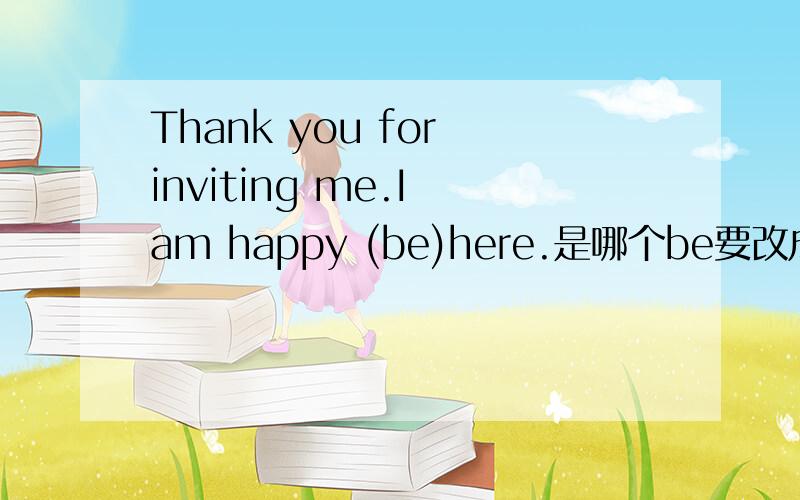 Thank you for inviting me.I am happy (be)here.是哪个be要改成什么啊