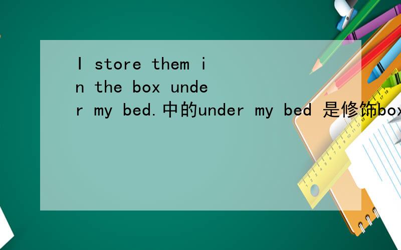 I store them in the box under my bed.中的under my bed 是修饰box的吗?为什么?