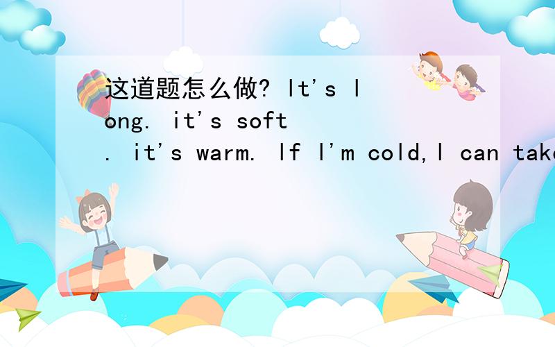 这道题怎么做? lt's long. it's soft. it's warm. lf l'm cold,l can take it . lt's a____.请高人帮我吧