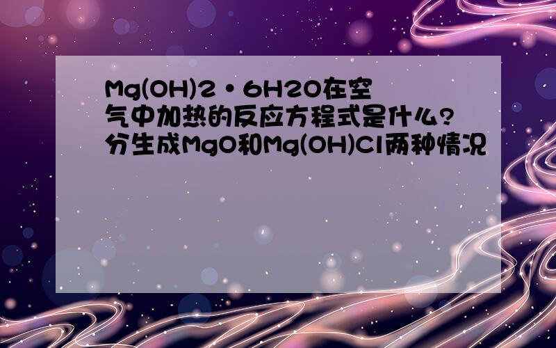 Mg(OH)2·6H2O在空气中加热的反应方程式是什么?分生成MgO和Mg(OH)Cl两种情况
