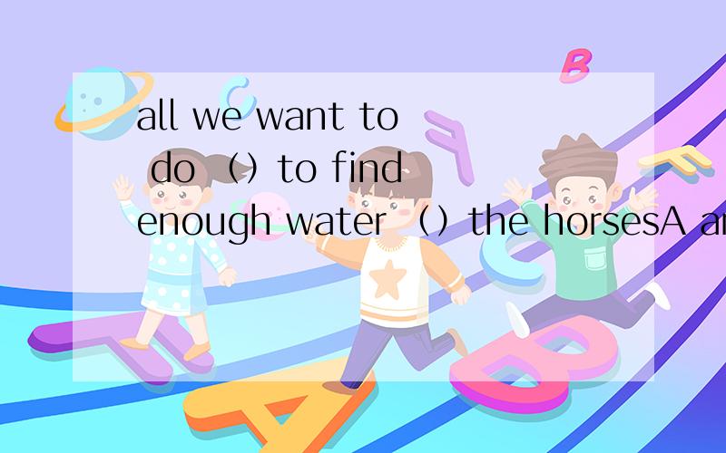 all we want to do （）to find enough water （）the horsesA are ,to B.is ,for C be ,as D is ,to give 选什么 为什么 以初中生角度讲