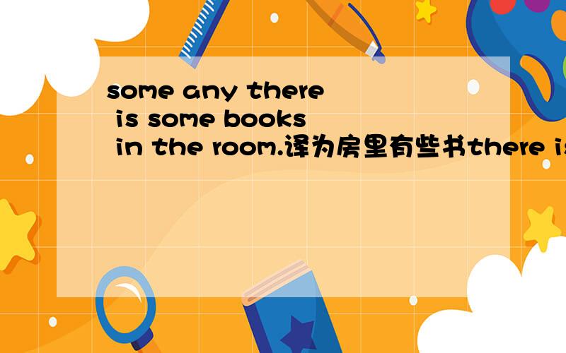 some any there is some books in the room.译为房里有些书there is not any books in the room.译为房里没有书那么问你房里有书吗?回答“没有一些书,只有一本”该怎么说.最主要翻“没有一些书”.