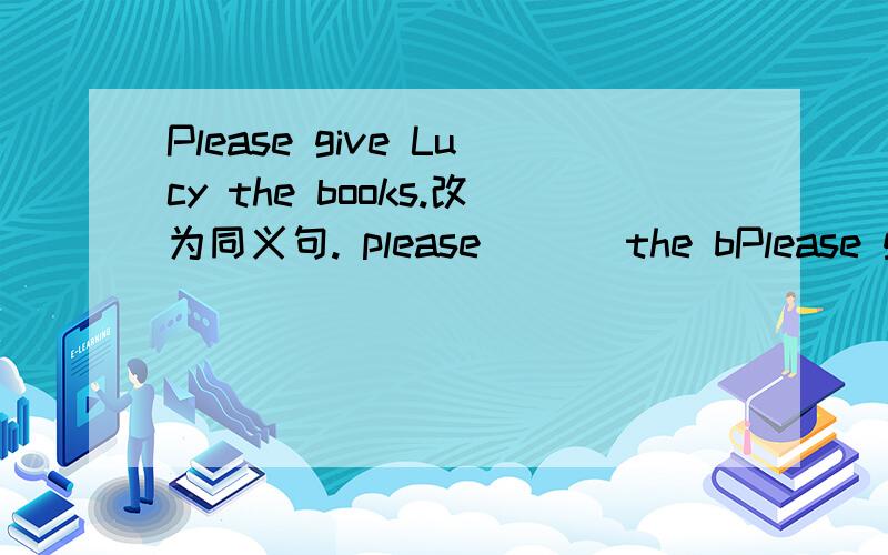Please give Lucy the books.改为同义句. please___ the bPlease give Lucy the books.改为同义句.please___ the books ____Lucy.