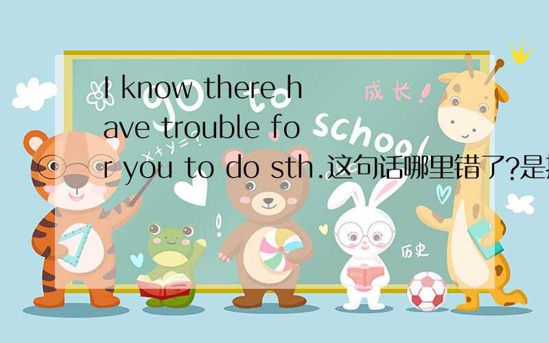 I know there have trouble for you to do sth.这句话哪里错了?是把have改成has还是把trouble改成troubles还是在trouble前加a?
