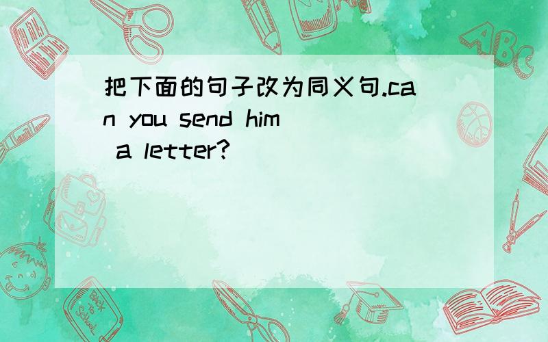 把下面的句子改为同义句.can you send him a letter?