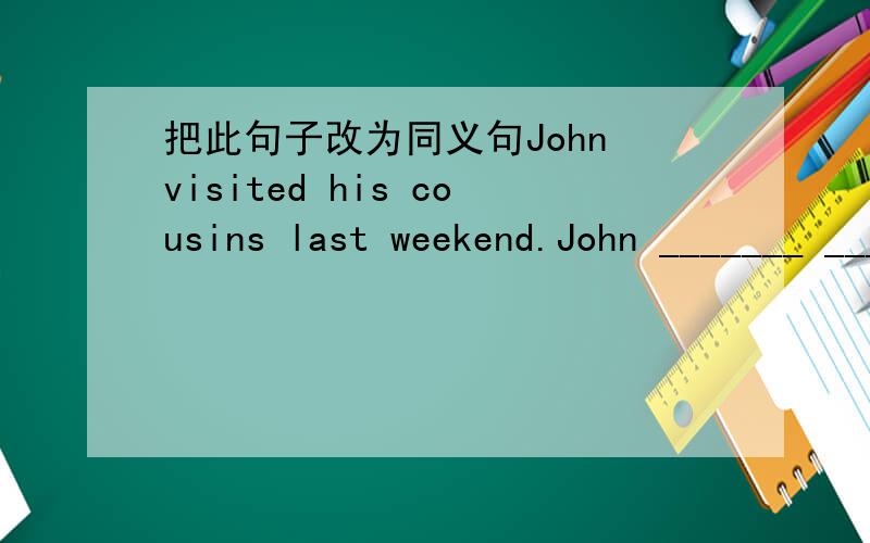 把此句子改为同义句John visited his cousins last weekend.John _______ ________ _______his cousins last weekend.