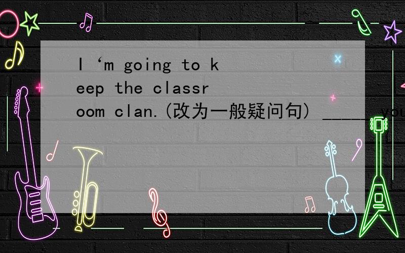 I‘m going to keep the classroom clan.(改为一般疑问句) _____ you _____ to keep the classroom clean?