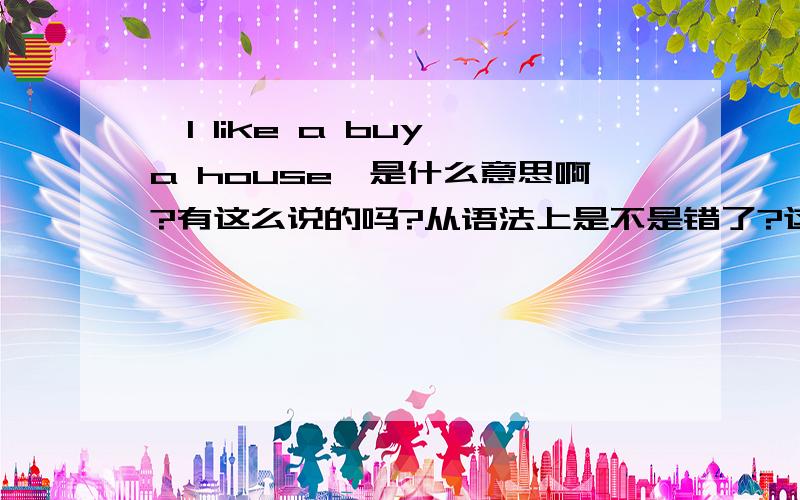 'I like a buy a house'是什么意思啊?有这么说的吗?从语法上是不是错了?这是大学英语书上的一句话,请英语高手分析一下,谢谢!