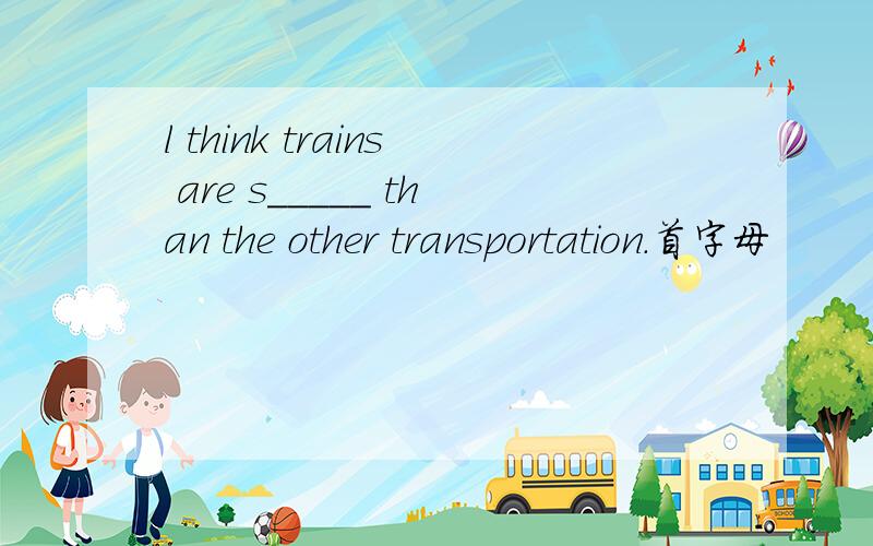 l think trains are s_____ than the other transportation.首字母