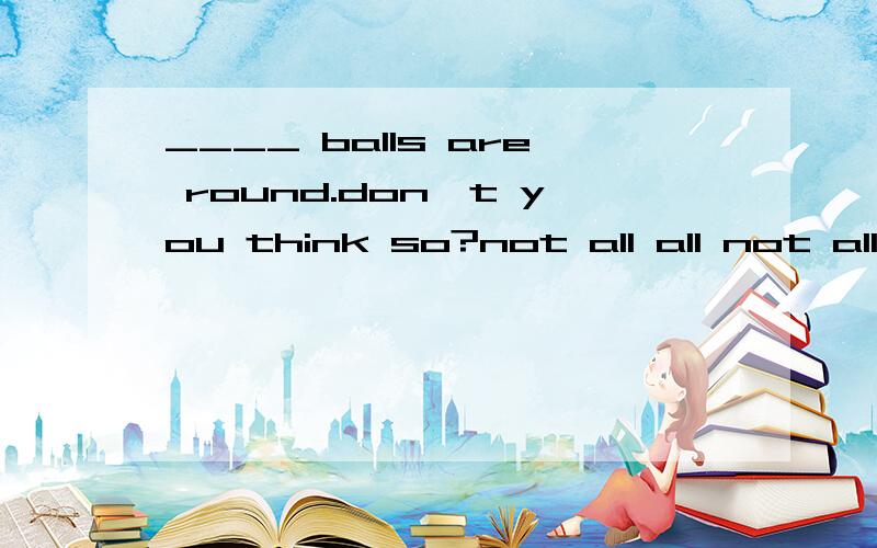 ____ balls are round.don't you think so?not all all not all of not
