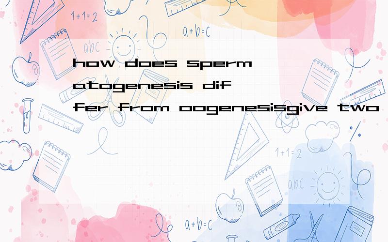 how does spermatogenesis differ from oogenesisgive two points