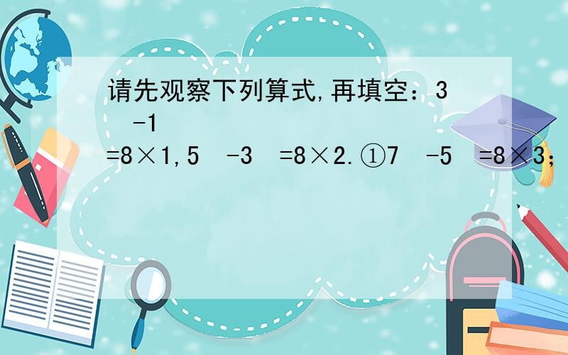 请先观察下列算式,再填空：3²-1²=8×1,5²-3²=8×2.①7²-5²=8×3；②9²-7²=8×4；③11²-9²=8×5；④13²-11²=8×6.【1】通过观察归纳,你知道上述规律的一般形式吗?