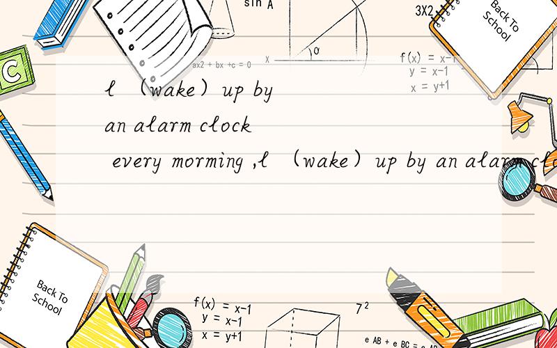 l （wake）up by an alarm clock every morming ,l （wake）up by an alarm clock every morming ,so I am never late for class 填什么?