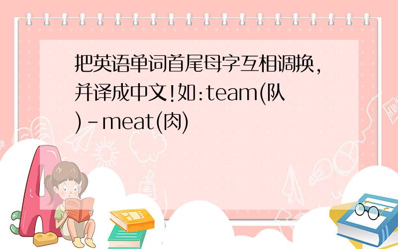 把英语单词首尾母字互相调换,并译成中文!如:team(队)-meat(肉)