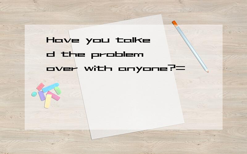Have you talked the problem over with anyone?=