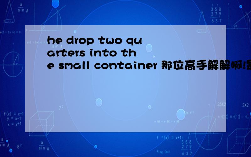 he drop two quarters into the small container 那位高手解解啊!是什么意思?