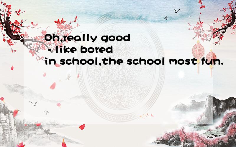 Oh,really good - like bored in school,the school most fun.