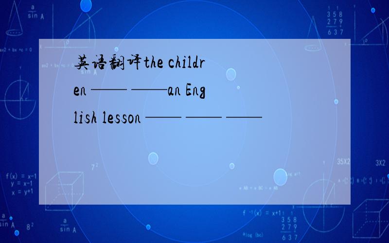 英语翻译the children —— ——an English lesson —— —— ——