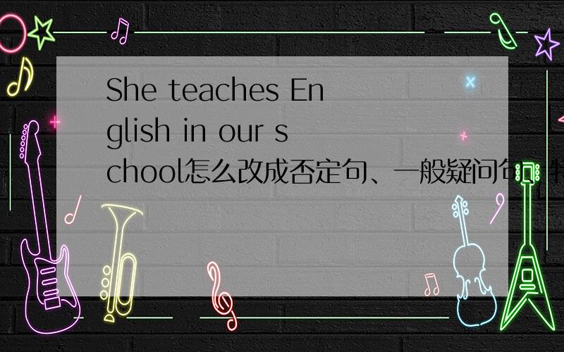 She teaches English in our school怎么改成否定句、一般疑问句、特殊疑问句