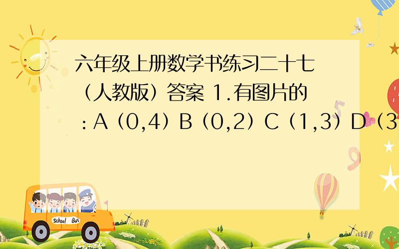 六年级上册数学书练习二十七 （人教版）答案 1.有图片的：A（0,4）B（0,2）C（1,3）D（3,5）E（5,3）F（3,1）G（4,3）将A→B→C→D→E→F连起来,就是一条小鱼,G就点在那里.（2）把每个点的第一个