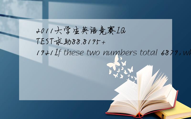2011大学生英语竞赛IQ TEST求助88.8195+1921If these two numbers total 6879,what do the two numbers below total?8216+1909