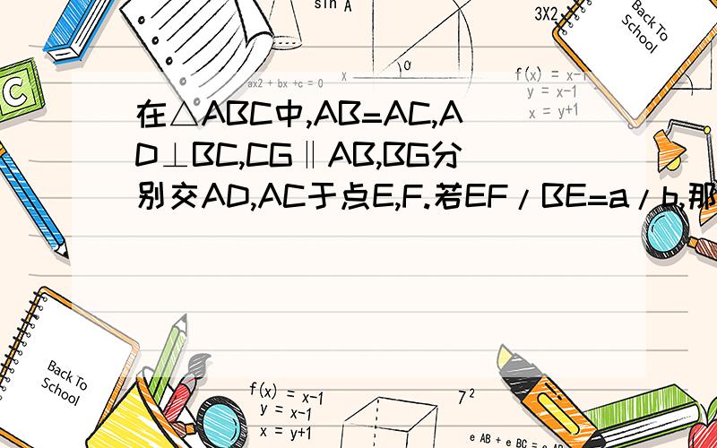 在△ABC中,AB=AC,AD⊥BC,CG‖AB,BG分别交AD,AC于点E,F.若EF/BE=a/b,那么CG/BE=_____因为没有办法弄个到图,所以补充一下（△ABC是等腰三角形,∠ABC和∠ACB是底角.E,F点在GB线上,AD与GB交于E点,AC与GB交于F点.）