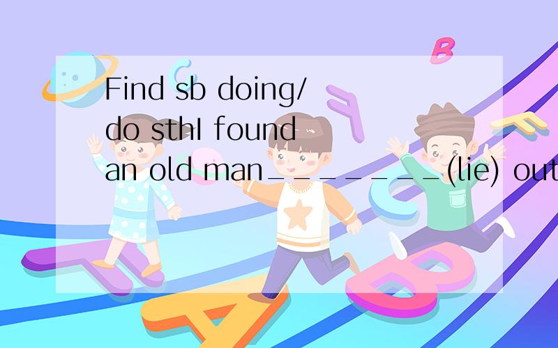 Find sb doing/do sthI found an old man_______(lie) outside just now填什么?请仔细讲解下,为什么 句子种是Find 和Found 有什么不同这种句子一般现在时 还是用过去式 什么时候用Do 什么时候用doing我们上个星期