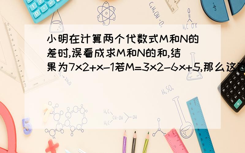 小明在计算两个代数式M和N的差时,误看成求M和N的和,结果为7x2+x-1若M=3x2-6x+5,那么这道题的正确答案是什么.