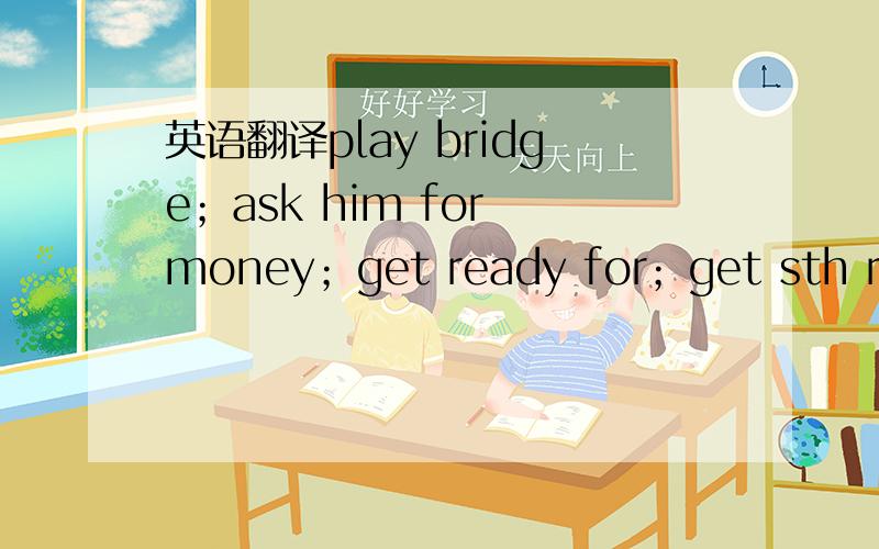 英语翻译play bridge；ask him for money；get ready for；get sth ready for；