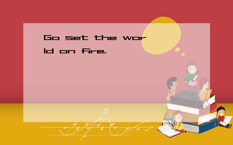 Go set the world on fire.