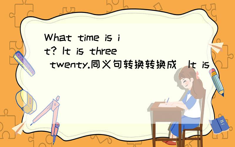 What time is it? It is three twenty.同义句转换转换成  It is（    ）（）（）