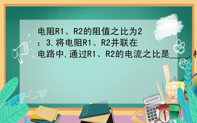 电阻R1、R2的阻值之比为2：3,将电阻R1、R2并联在电路中,通过R1、R2的电流之比是____,相同时间内R1、R2相同时间内R1、R2消耗的电能之比是多少?