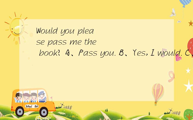 Would you please pass me the book? A、Pass you. B、Yes,I would. C、OK.