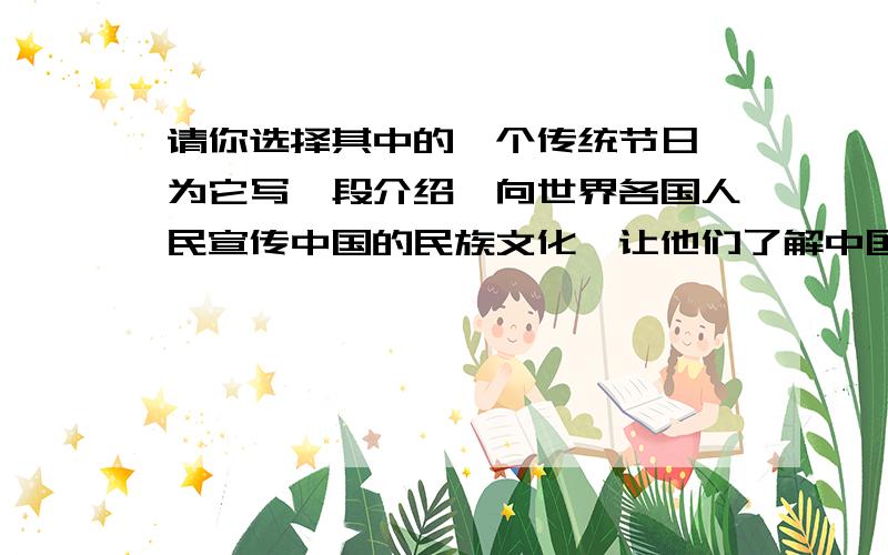 请你选择其中的一个传统节日,为它写一段介绍,向世界各国人民宣传中国的民族文化,让他们了解中国传统节日的由来和相关的民俗活动.（打不下,转移）传统节日：公历4月5日前后、农历五月