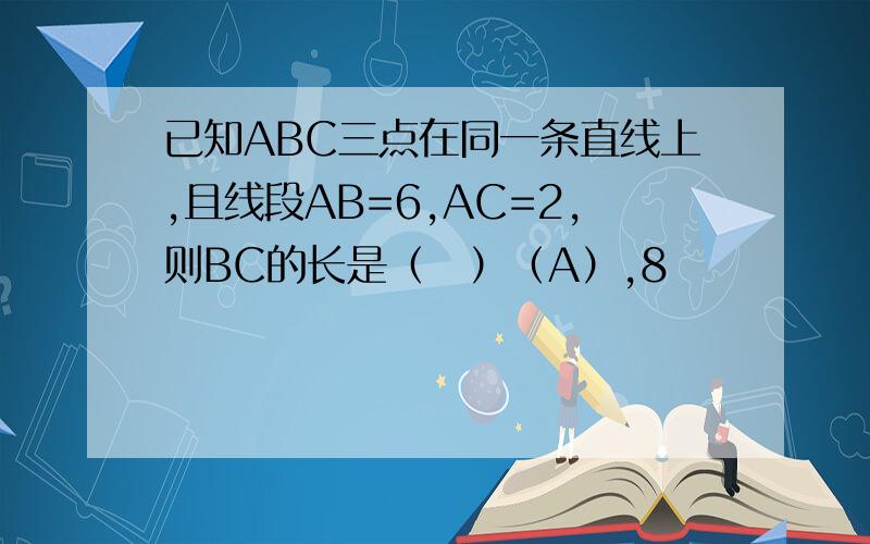 已知ABC三点在同一条直线上,且线段AB=6,AC=2,则BC的长是（　）（A）,8             (B)4           (C)8或4