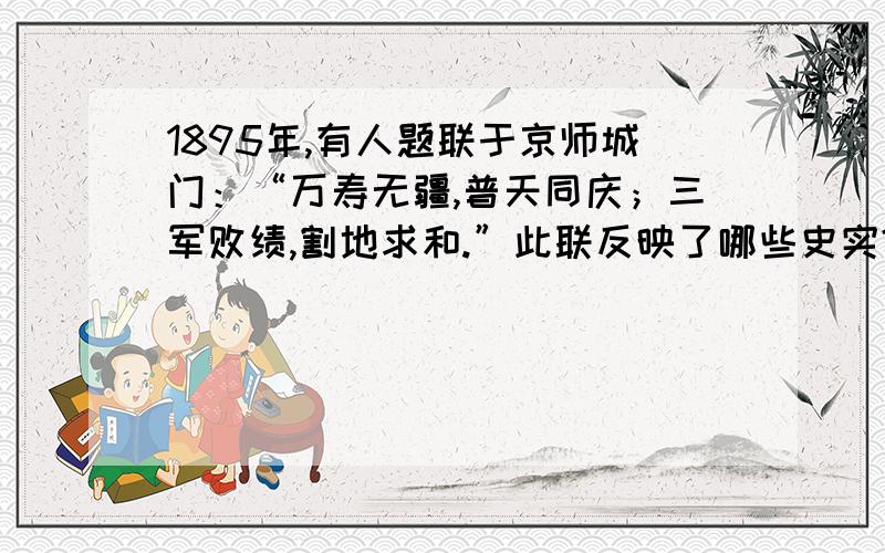 1895年,有人题联于京师城门：“万寿无疆,普天同庆；三军败绩,割地求和.”此联反映了哪些史实?说明了什么?史实是对了，不过这些史实主要说明了什么？