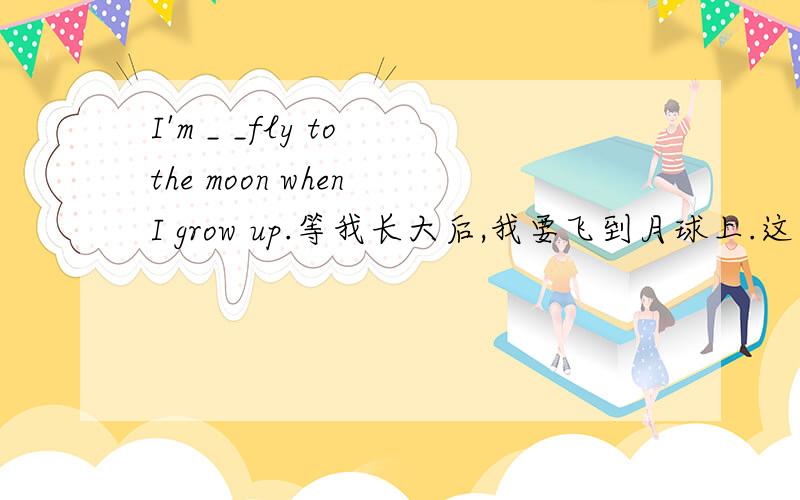 I'm _ _fly to the moon when I grow up.等我长大后,我要飞到月球上.这句话翻译成英文,怎么翻译?