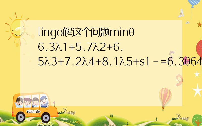 lingo解这个问题minθ6.3λ1+5.7λ2+6.5λ3+7.2λ4+8.1λ5+s1-=6.3θ646.72λ1+463.25λ2+554.25λ3+587.36λ4+358.45λ5+s2-=646.72θ7.7λ1+6.5λ2+6.8λ3+8.2λ4+7.2λ5+s3-=7.7θ8.2λ1+7.3λ2+8.1λ3+6.9λ4+6.2λ5+s4-=8.2θ343λ1+150λ2+231λ3+254λ4+132