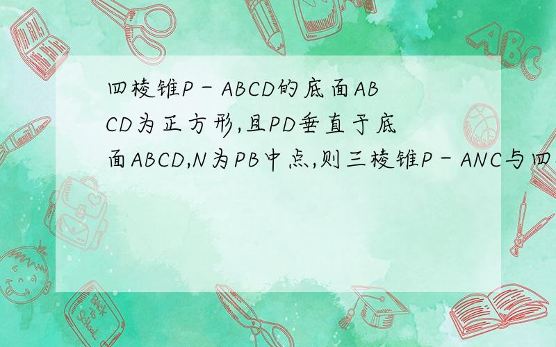 四棱锥P－ABCD的底面ABCD为正方形,且PD垂直于底面ABCD,N为PB中点,则三棱锥P－ANC与四棱锥P－ABCD的...四棱锥P－ABCD的底面ABCD为正方形,且PD垂直于底面ABCD,N为PB中点,则三棱锥P－ANC与四棱锥P－ABCD的