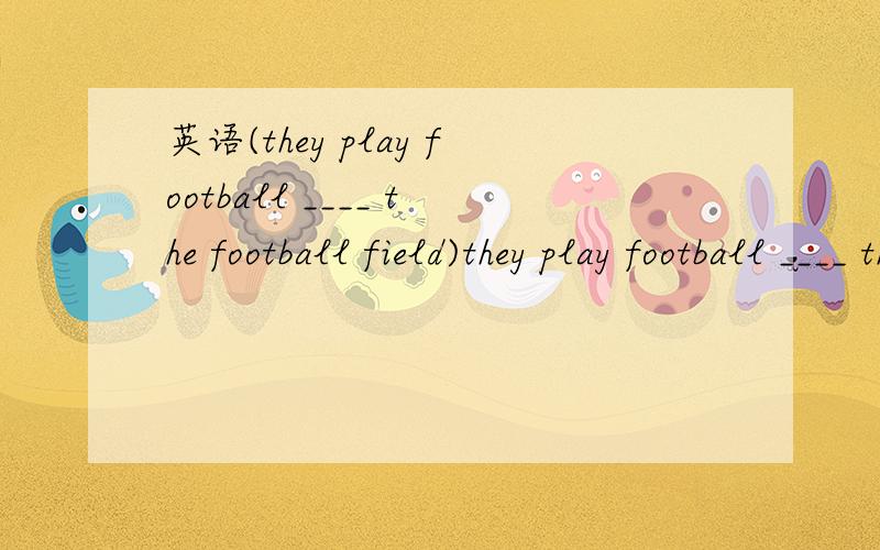 英语(they play football ____ the football field)they play football ____ the football field填空
