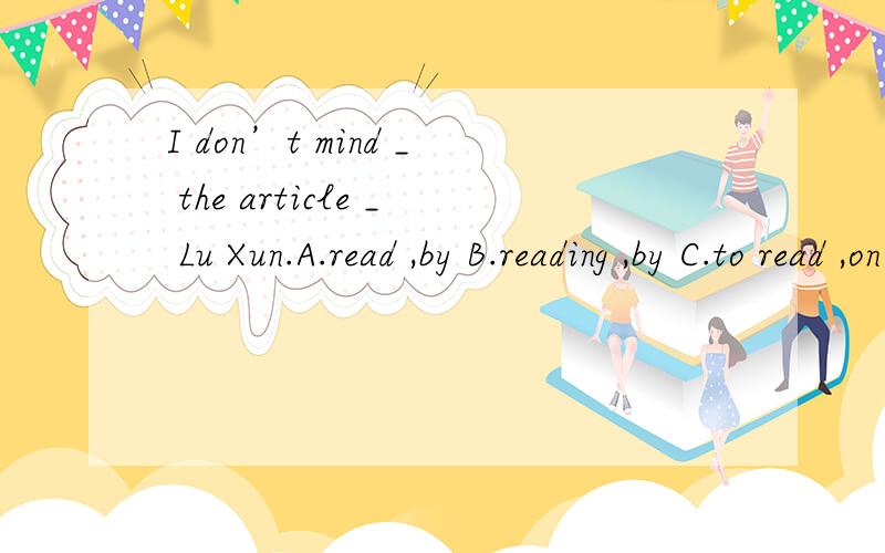I don’t mind _ the article _ Lu Xun.A.read ,by B.reading ,by C.to read ,on D.read ,about